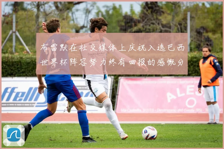 布雷默在社交媒体上庆祝入选巴西世界杯阵容努力终有回报的感慨分享